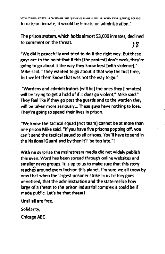 A (AL LI 1L WOUIG DR PrEELLY UG 81 1L Was N0t GOING (O 0 inmate on inmate; it would be inmate on administration.”  The prison system, which holds almost 53,000 inmates, declined to comment on the threat. I  “We did it peacefully and tried to o it the right way. But these guys are to the point that if this [the protest] don’t work, they’re g0ing to go about it the way they know best [with violence],” Mike said. “They wanted to go about it that way the first time, but we let them know that was not the way to go.”  “Wardens and administrators [will be] the ones they [inmates] will be trying to get a hold of if it does go violent,” Mike said.” They feel like f they go past the guards and to the warden they will be taken more seriously... These guys have nothing to lose. They’re going to spend their lives in prison.  “We know the tactical squad [riot team] cannot be at more than ane prison Mike said. “If you have five prisons popping off, you can’t send the tactical squad to all prisons. You’ll have to send in the National Guard and by then it’ll be too late.”]  With no surprise the mainstream media did not widely publish this even. Word has been spread through online websites and smaleg news groups. It is up to us to make sure that thisstory reachés around every inch on this planet. ’m sure we all know by now that when the largest prisoner strike in us history goes unnoticed, that the administration and the state realize how large of a threat to the prison industrial complex it could be if made public. Let’s be that threat!  Until all are free. Sofidarity, Chicago ABC 